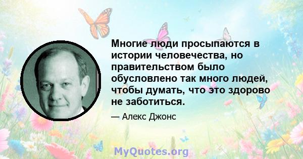 Многие люди просыпаются в истории человечества, но правительством было обусловлено так много людей, чтобы думать, что это здорово не заботиться.