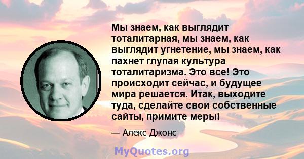 Мы знаем, как выглядит тоталитарная, мы знаем, как выглядит угнетение, мы знаем, как пахнет глупая культура тоталитаризма. Это все! Это происходит сейчас, и будущее мира решается. Итак, выходите туда, сделайте свои