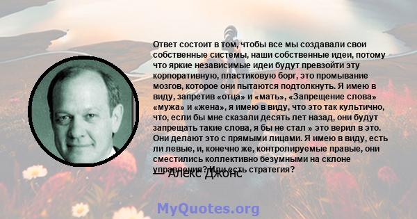 Ответ состоит в том, чтобы все мы создавали свои собственные системы, наши собственные идеи, потому что яркие независимые идеи будут превзойти эту корпоративную, пластиковую борг, это промывание мозгов, которое они