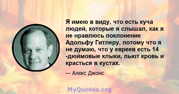 Я имею в виду, что есть куча людей, которые я слышал, как я не нравлюсь поклонение Адольфу Гитлеру, потому что я не думаю, что у евреев есть 14 -дюймовые клыки, пьют кровь и красться в кустах.