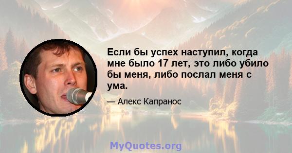 Если бы успех наступил, когда мне было 17 лет, это либо убило бы меня, либо послал меня с ума.