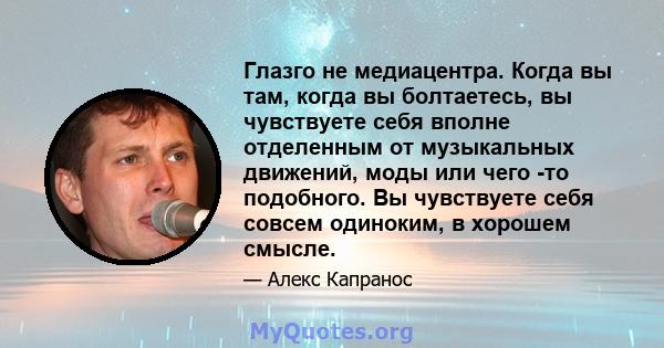 Глазго не медиацентра. Когда вы там, когда вы болтаетесь, вы чувствуете себя вполне отделенным от музыкальных движений, моды или чего -то подобного. Вы чувствуете себя совсем одиноким, в хорошем смысле.