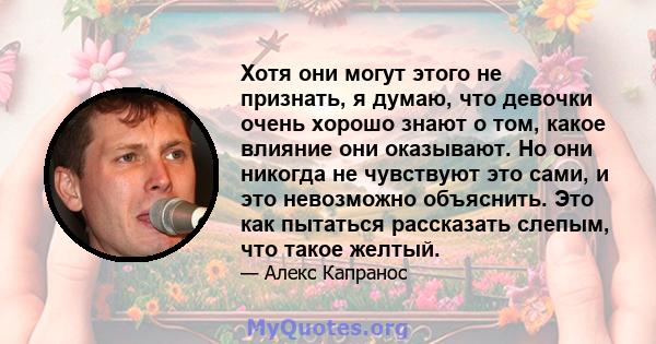 Хотя они могут этого не признать, я думаю, что девочки очень хорошо знают о том, какое влияние они оказывают. Но они никогда не чувствуют это сами, и это невозможно объяснить. Это как пытаться рассказать слепым, что