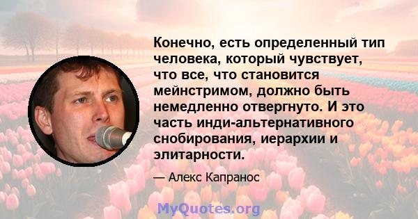 Конечно, есть определенный тип человека, который чувствует, что все, что становится мейнстримом, должно быть немедленно отвергнуто. И это часть инди-альтернативного снобирования, иерархии и элитарности.