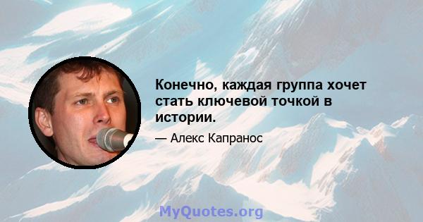 Конечно, каждая группа хочет стать ключевой точкой в ​​истории.