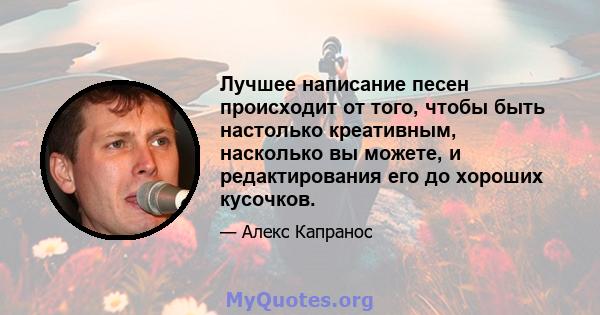 Лучшее написание песен происходит от того, чтобы быть настолько креативным, насколько вы можете, и редактирования его до хороших кусочков.