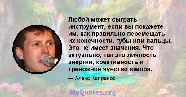 Любой может сыграть инструмент, если вы покажете им, как правильно перемещать их конечности, губы или пальцы. Это не имеет значения. Что актуально, так это личность, энергия, креативность и тревожное чувство юмора.