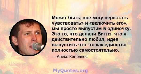 Может быть, «не могу перестать чувствовать» и «включить его», мы просто выпустим в одиночку. Это то, что делали Битлз, что я действительно любил, идея выпустить что -то как единство полностью самостоятельно.