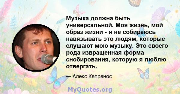 Музыка должна быть универсальной. Моя жизнь, мой образ жизни - я не собираюсь навязывать это людям, которые слушают мою музыку. Это своего рода извращенная форма снобирования, которую я люблю отвергать.