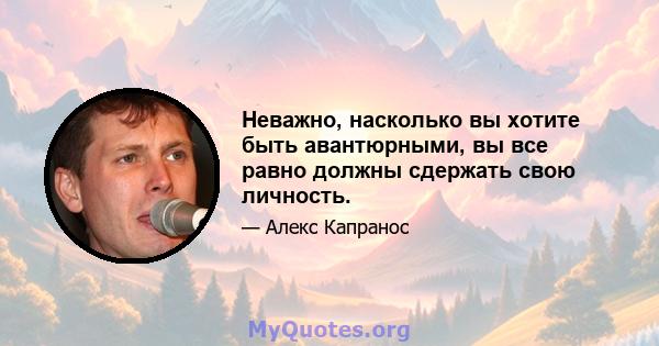 Неважно, насколько вы хотите быть авантюрными, вы все равно должны сдержать свою личность.