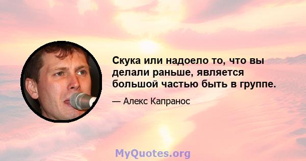 Скука или надоело то, что вы делали раньше, является большой частью быть в группе.