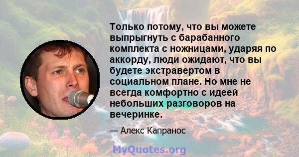 Только потому, что вы можете выпрыгнуть с барабанного комплекта с ножницами, ударяя по аккорду, люди ожидают, что вы будете экстравертом в социальном плане. Но мне не всегда комфортно с идеей небольших разговоров на