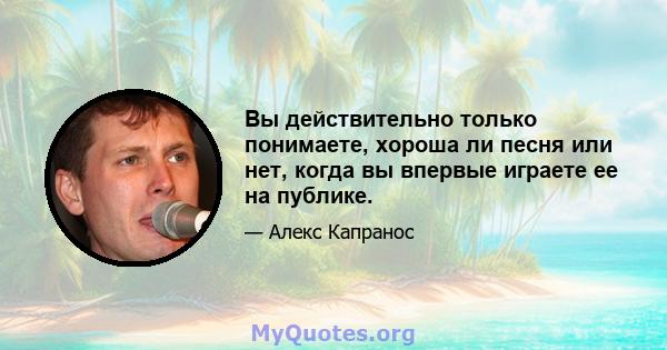 Вы действительно только понимаете, хороша ли песня или нет, когда вы впервые играете ее на публике.