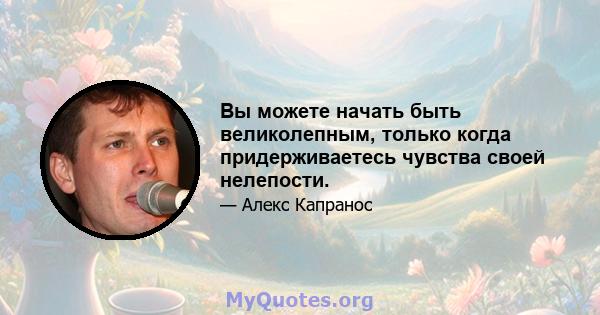 Вы можете начать быть великолепным, только когда придерживаетесь чувства своей нелепости.