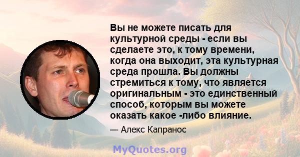 Вы не можете писать для культурной среды - если вы сделаете это, к тому времени, когда она выходит, эта культурная среда прошла. Вы должны стремиться к тому, что является оригинальным - это единственный способ, которым