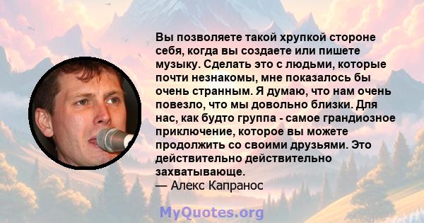 Вы позволяете такой хрупкой стороне себя, когда вы создаете или пишете музыку. Сделать это с людьми, которые почти незнакомы, мне показалось бы очень странным. Я думаю, что нам очень повезло, что мы довольно близки. Для 