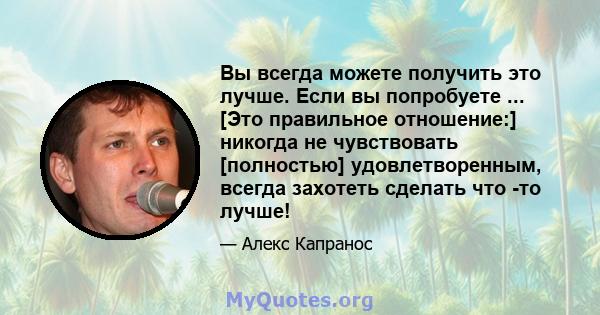 Вы всегда можете получить это лучше. Если вы попробуете ... [Это правильное отношение:] никогда не чувствовать [полностью] удовлетворенным, всегда захотеть сделать что -то лучше!