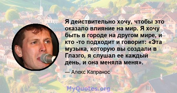 Я действительно хочу, чтобы это оказало влияние на мир. Я хочу быть в городе на другом мире, и кто -то подходит и говорит: «Эта музыка, которую вы создали в Глазго, я слушал ее каждый день, и она меняла меня».