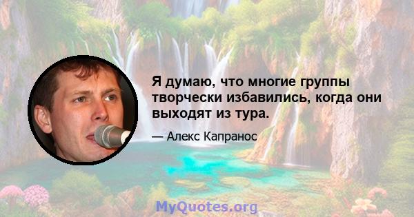 Я думаю, что многие группы творчески избавились, когда они выходят из тура.