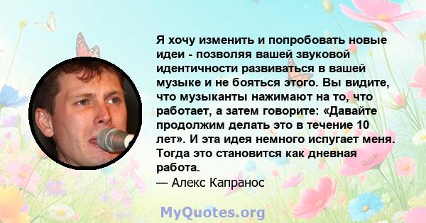 Я хочу изменить и попробовать новые идеи - позволяя вашей звуковой идентичности развиваться в вашей музыке и не бояться этого. Вы видите, что музыканты нажимают на то, что работает, а затем говорите: «Давайте продолжим