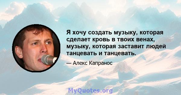 Я хочу создать музыку, которая сделает кровь в твоих венах, музыку, которая заставит людей танцевать и танцевать.