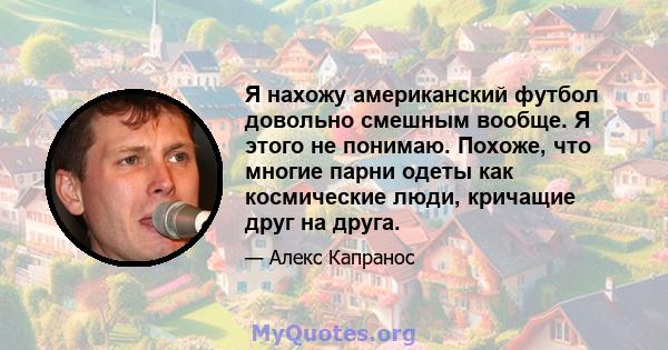 Я нахожу американский футбол довольно смешным вообще. Я этого не понимаю. Похоже, что многие парни одеты как космические люди, кричащие друг на друга.