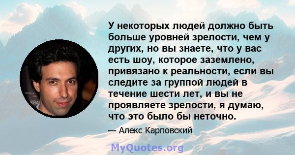 У некоторых людей должно быть больше уровней зрелости, чем у других, но вы знаете, что у вас есть шоу, которое заземлено, привязано к реальности, если вы следите за группой людей в течение шести лет, и вы не проявляете