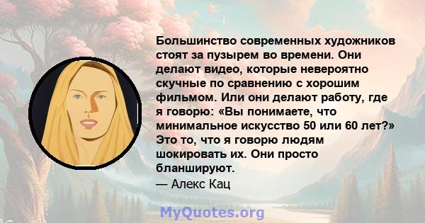 Большинство современных художников стоят за пузырем во времени. Они делают видео, которые невероятно скучные по сравнению с хорошим фильмом. Или они делают работу, где я говорю: «Вы понимаете, что минимальное искусство