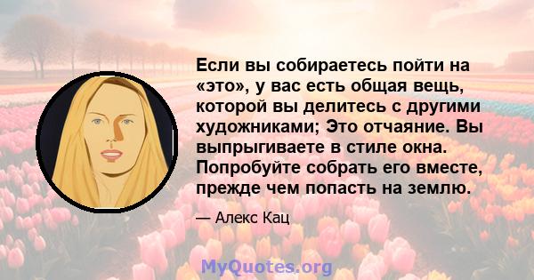 Если вы собираетесь пойти на «это», у вас есть общая вещь, которой вы делитесь с другими художниками; Это отчаяние. Вы выпрыгиваете в стиле окна. Попробуйте собрать его вместе, прежде чем попасть на землю.