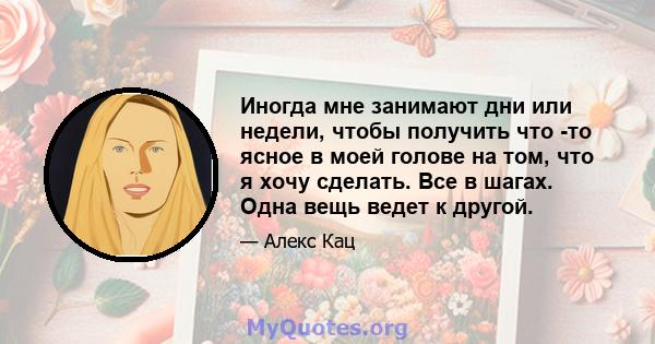 Иногда мне занимают дни или недели, чтобы получить что -то ясное в моей голове на том, что я хочу сделать. Все в шагах. Одна вещь ведет к другой.