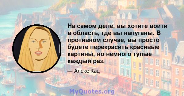 На самом деле, вы хотите войти в область, где вы напуганы. В противном случае, вы просто будете перекрасить красивые картины, но немного тупые каждый раз.