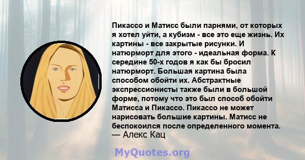 Пикассо и Матисс были парнями, от которых я хотел уйти, а кубизм - все это еще жизнь. Их картины - все закрытые рисунки. И натюрморт для этого - идеальная форма. К середине 50-х годов я как бы бросил натюрморт. Большая