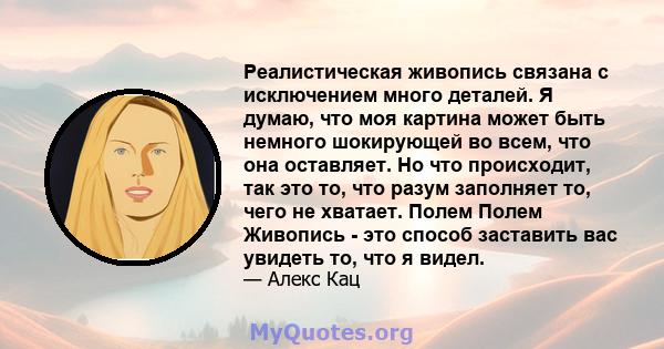 Реалистическая живопись связана с исключением много деталей. Я думаю, что моя картина может быть немного шокирующей во всем, что она оставляет. Но что происходит, так это то, что разум заполняет то, чего не хватает.