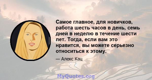 Самое главное, для новичков, работа шесть часов в день, семь дней в неделю в течение шести лет. Тогда, если вам это нравится, вы можете серьезно относиться к этому.