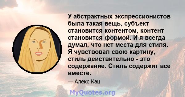 У абстрактных экспрессионистов была такая вещь, субъект становится контентом, контент становится формой. И я всегда думал, что нет места для стиля. Я чувствовал свою картину, стиль действительно - это содержание. Стиль