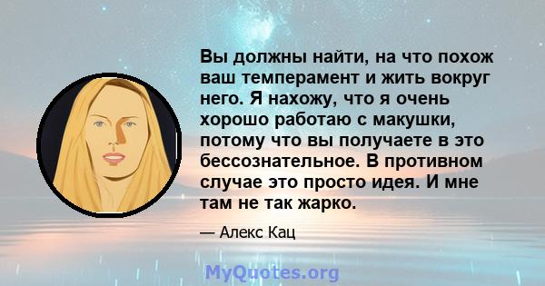 Вы должны найти, на что похож ваш темперамент и жить вокруг него. Я нахожу, что я очень хорошо работаю с макушки, потому что вы получаете в это бессознательное. В противном случае это просто идея. И мне там не так жарко.