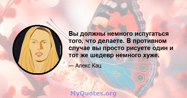 Вы должны немного испугаться того, что делаете. В противном случае вы просто рисуете один и тот же шедевр немного хуже.