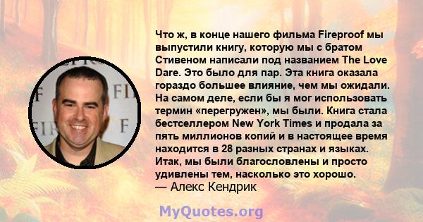 Что ж, в конце нашего фильма Fireproof мы выпустили книгу, которую мы с братом Стивеном написали под названием The Love Dare. Это было для пар. Эта книга оказала гораздо большее влияние, чем мы ожидали. На самом деле,