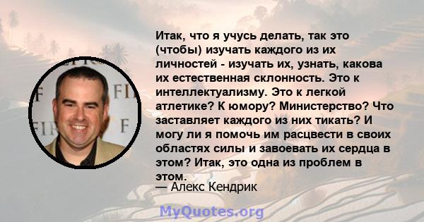 Итак, что я учусь делать, так это (чтобы) изучать каждого из их личностей - изучать их, узнать, какова их естественная склонность. Это к интеллектуализму. Это к легкой атлетике? К юмору? Министерство? Что заставляет