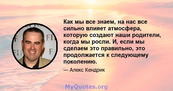 Как мы все знаем, на нас все сильно влияет атмосфера, которую создают наши родители, когда мы росли. И, если мы сделаем это правильно, это продолжается к следующему поколению.