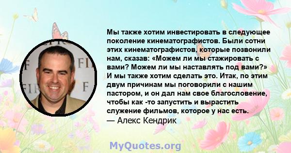 Мы также хотим инвестировать в следующее поколение кинематографистов. Были сотни этих кинематографистов, которые позвонили нам, сказав: «Можем ли мы стажировать с вами? Можем ли мы наставлять под вами?» И мы также хотим 