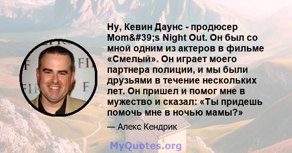 Ну, Кевин Даунс - продюсер Mom's Night Out. Он был со мной одним из актеров в фильме «Смелый». Он играет моего партнера полиции, и мы были друзьями в течение нескольких лет. Он пришел и помог мне в мужество и