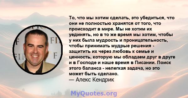 То, что мы хотим сделать, это убедиться, что они не полностью хранятся от того, что происходит в мире. Мы не хотим их уединять, но в то же время мы хотим, чтобы у них была мудрость и проницательность, чтобы принимать