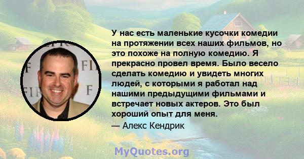 У нас есть маленькие кусочки комедии на протяжении всех наших фильмов, но это похоже на полную комедию. Я прекрасно провел время. Было весело сделать комедию и увидеть многих людей, с которыми я работал над нашими