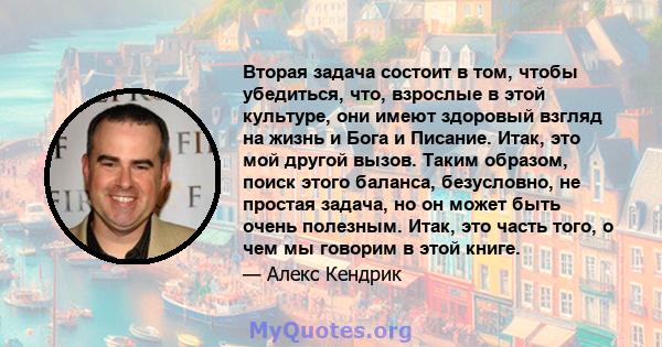 Вторая задача состоит в том, чтобы убедиться, что, взрослые в этой культуре, они имеют здоровый взгляд на жизнь и Бога и Писание. Итак, это мой другой вызов. Таким образом, поиск этого баланса, безусловно, не простая