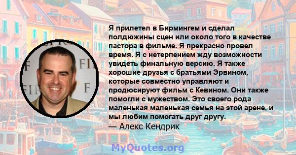 Я прилетел в Бирмингем и сделал полдюжины сцен или около того в качестве пастора в фильме. Я прекрасно провел время. Я с нетерпением жду возможности увидеть финальную версию. Я также хорошие друзья с братьями Эрвином,