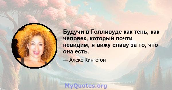 Будучи в Голливуде как тень, как человек, который почти невидим, я вижу славу за то, что она есть.