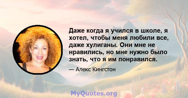 Даже когда я учился в школе, я хотел, чтобы меня любили все, даже хулиганы. Они мне не нравились, но мне нужно было знать, что я им понравился.