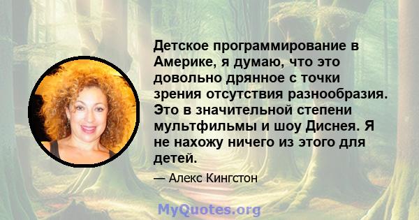 Детское программирование в Америке, я думаю, что это довольно дрянное с точки зрения отсутствия разнообразия. Это в значительной степени мультфильмы и шоу Диснея. Я не нахожу ничего из этого для детей.