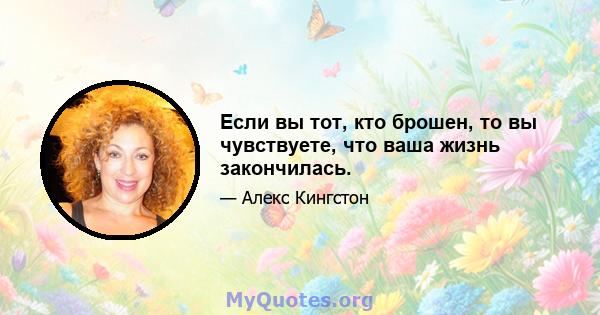 Если вы тот, кто брошен, то вы чувствуете, что ваша жизнь закончилась.